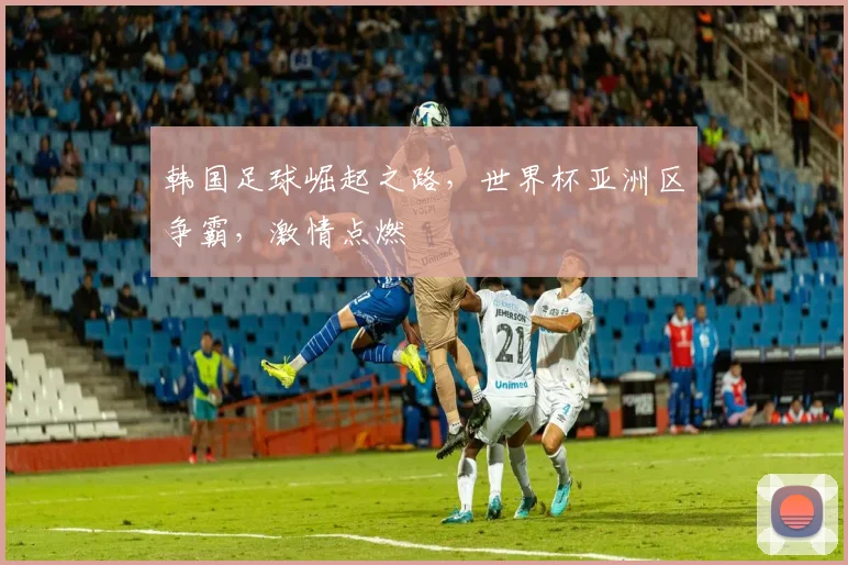 韩国足球崛起之路，世界杯亚洲区争霸，激情点燃