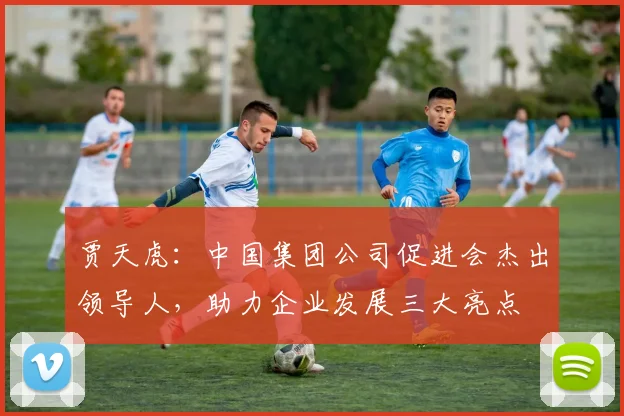 贾天虎：中国集团公司促进会杰出领导人，助力企业发展三大亮点