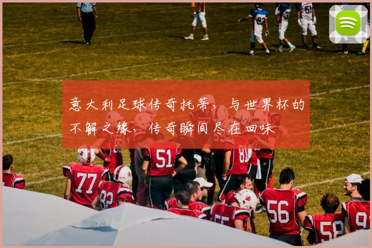 意大利足球传奇托蒂，与世界杯的不解之缘，传奇瞬间尽在回味