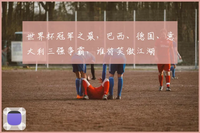 世界杯冠军之最，巴西、德国、意大利三强争霸，谁将笑傲江湖