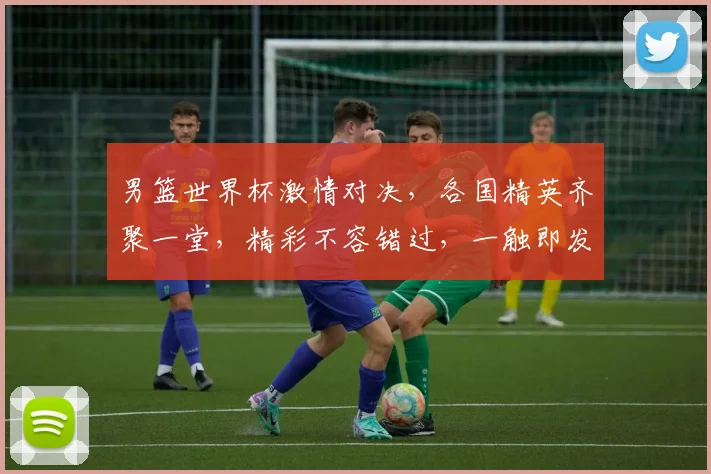 男篮世界杯激情对决，各国精英齐聚一堂，精彩不容错过，一触即发