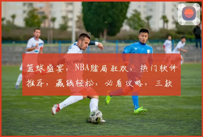 篮球盛宴，NBA赌局狂欢，热门软件推荐，赢钱轻松，必看攻略，三款神器，让你稳赚不赔